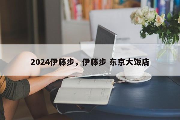 2024伊藤步,伊藤步 东京大饭店