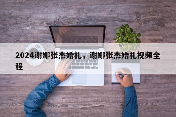 2024谢娜张杰婚礼，谢娜张杰婚礼视频全程
