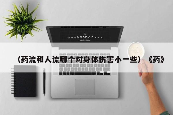 （药流和人流哪个对身体伤害小一些）《药》