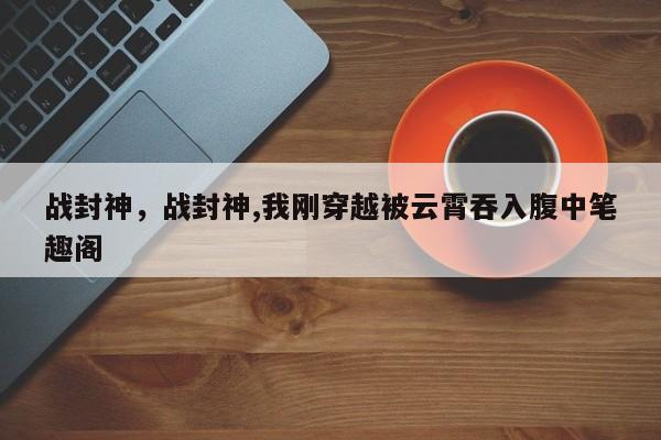 战封神，战封神,我刚穿越被云霄吞入腹中笔趣阁