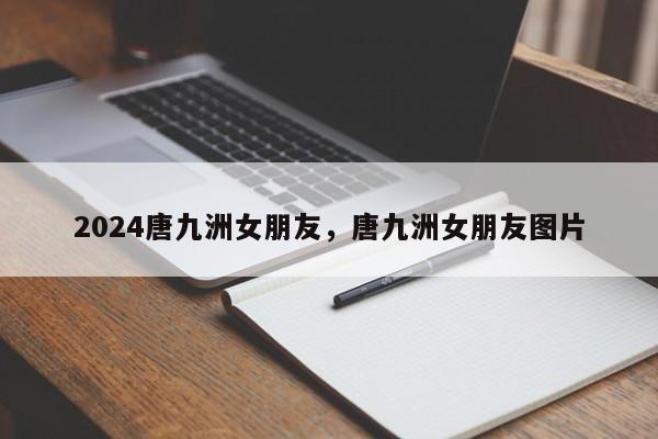 2024唐九洲女朋友，唐九洲女朋友图片