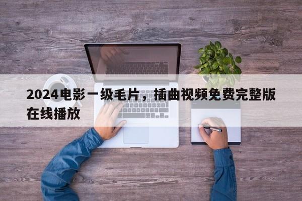 2024电影一级毛片，插曲视频免费完整版在线播放