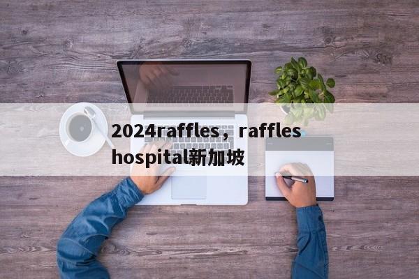 2024raffles，raffles hospital新加坡