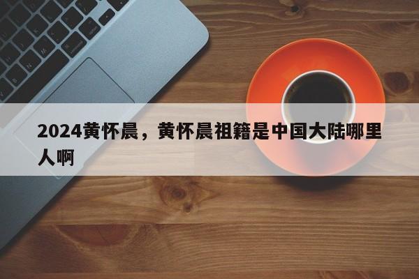 2024黄怀晨，黄怀晨祖籍是中国大陆哪里人啊