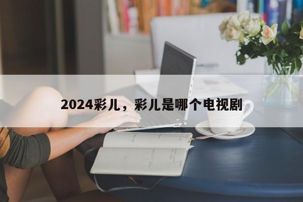 2024彩儿，彩儿是哪个电视剧