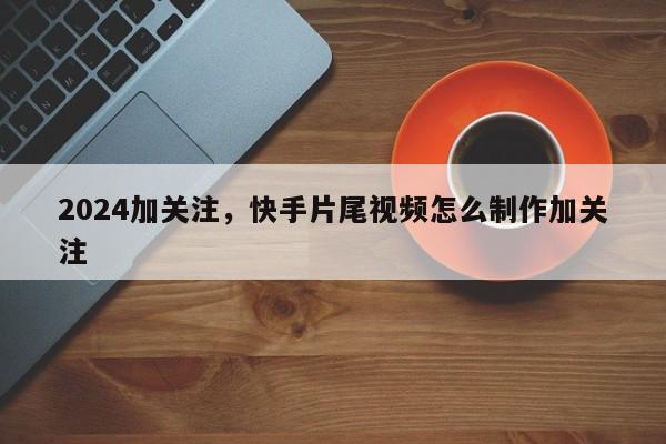 2024加关注，快手片尾视频怎么制作加关注