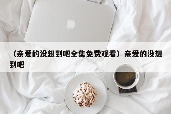 （亲爱的没想到吧全集免费观看）亲爱的没想到吧