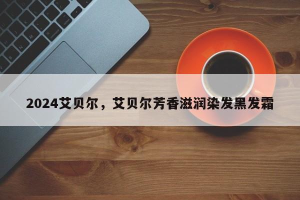 2024艾贝尔，艾贝尔芳香滋润染发黑发霜