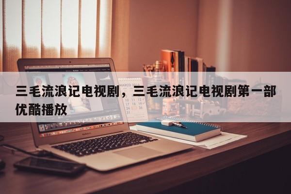 三毛流浪记电视剧，三毛流浪记电视剧第一部优酷播放