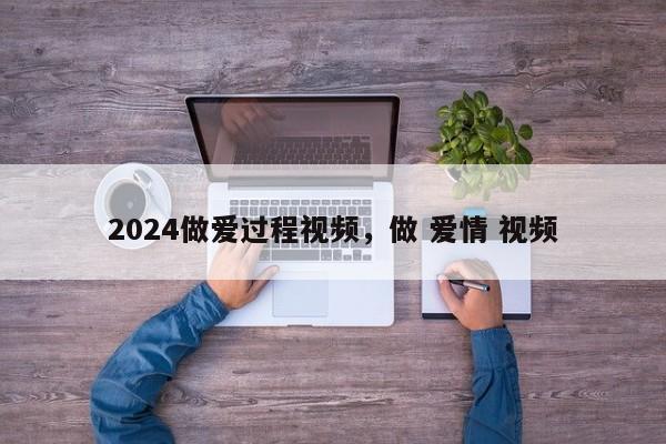 2024做爱过程视频，做 爱情 视频