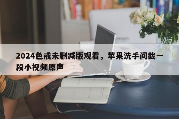 2024色戒未删减版观看，苹果洗手间截一段小视频原声