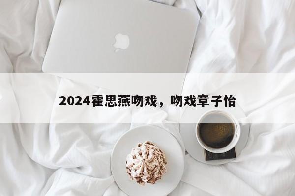 2024霍思燕吻戏，吻戏章子怡