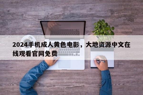 2024手机成人黄色电影，大地资源中文在线观看官网免费