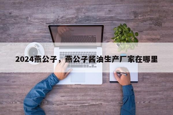 2024燕公子，燕公子酱油生产厂家在哪里
