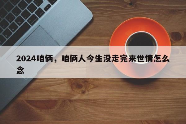 2024咱俩，咱俩人今生没走完来世情怎么念