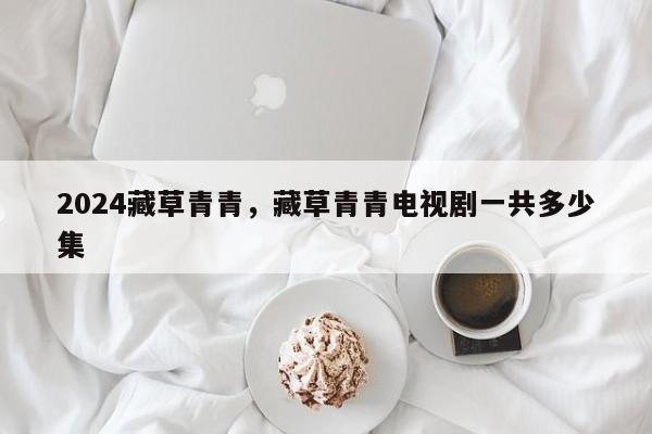 2024藏草青青，藏草青青电视剧一共多少集