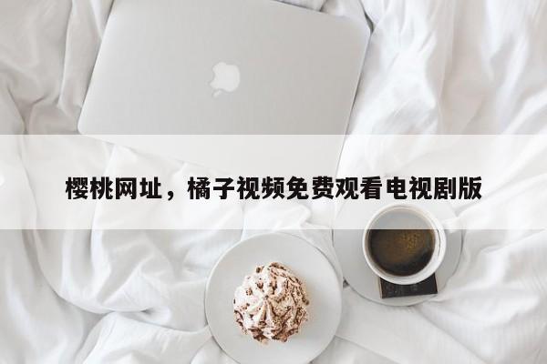 樱桃网址，橘子视频免费观看电视剧版
