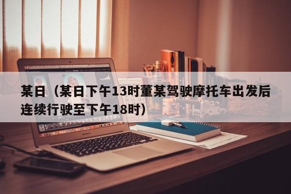 某日（某日下午13时董某驾驶摩托车出发后连续行驶至下午18时）