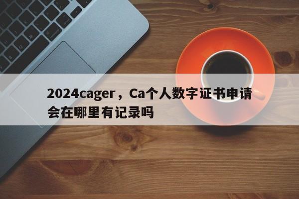 2024cager，Ca个人数字证书申请会在哪里有记录吗