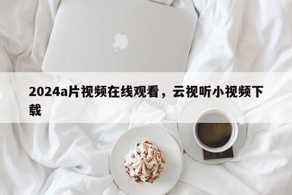 2024a片视频在线观看，云视听小视频下载