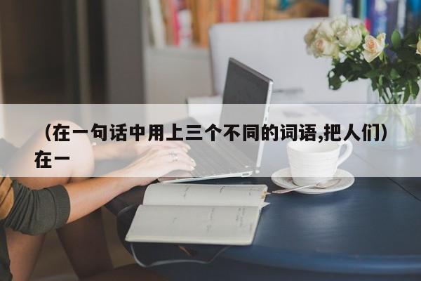 （在一句话中用上三个不同的词语,把人们）在一
