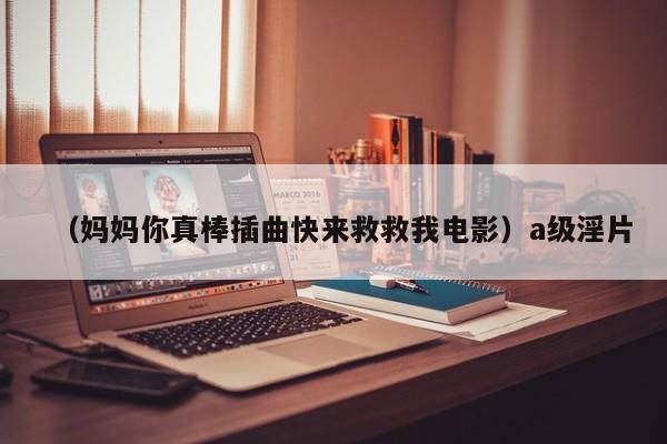 （妈妈你真棒插曲快来救救我电影）a级淫片