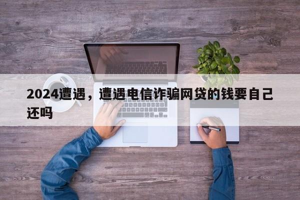 2024遭遇，遭遇电信诈骗网贷的钱要自己还吗