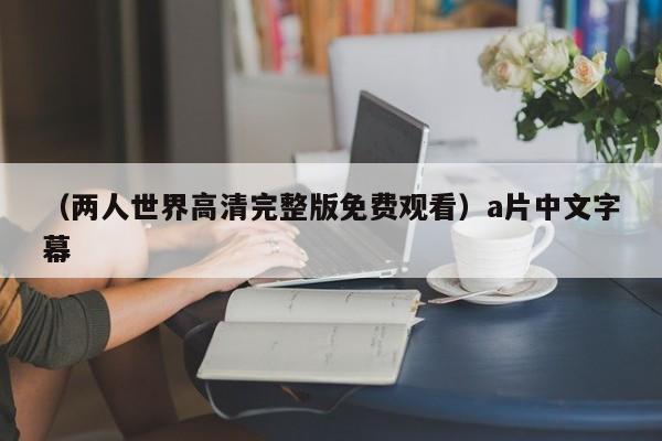 （两人世界高清完整版免费观看）a片中文字幕