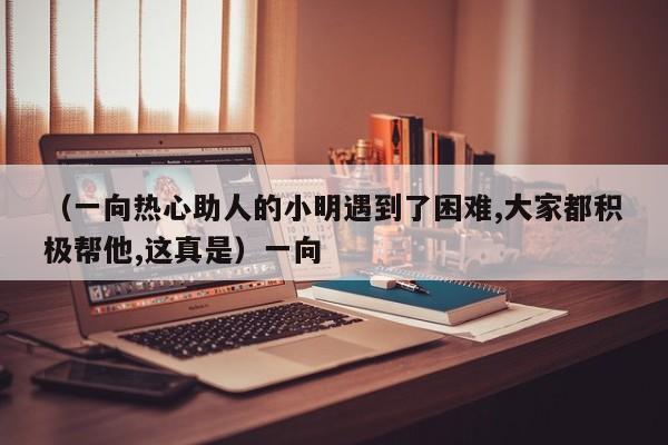 （一向热心助人的小明遇到了困难,大家都积极帮他,这真是）一向
