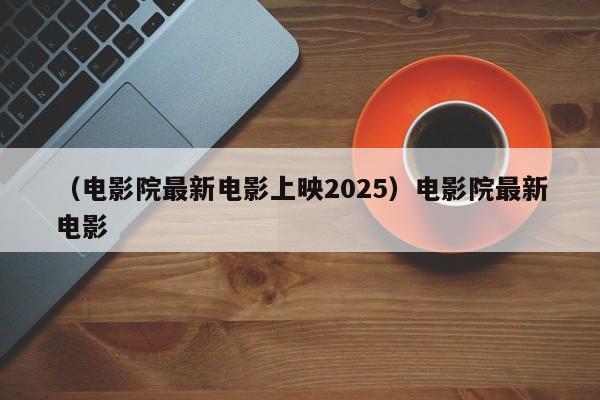 （电影院最新电影上映2025）电影院最新电影